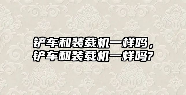 鏟車和裝載機一樣嗎，鏟車和裝載機一樣嗎?