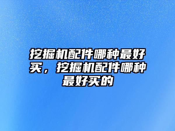 挖掘機配件哪種最好買，挖掘機配件哪種最好買的