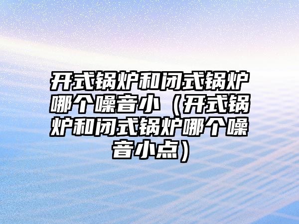 開式鍋爐和閉式鍋爐哪個噪音?。ㄩ_式鍋爐和閉式鍋爐哪個噪音小點）