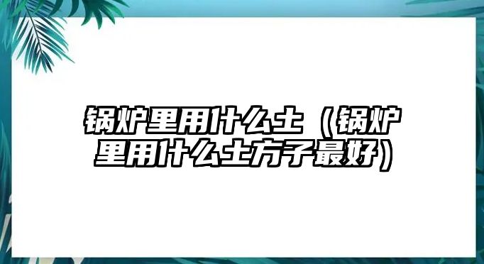 鍋爐里用什么土（鍋爐里用什么土方子最好）