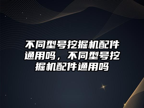 不同型號挖掘機(jī)配件通用嗎，不同型號挖掘機(jī)配件通用嗎