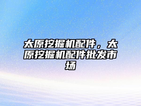 太原挖掘機配件，太原挖掘機配件批發(fā)市場