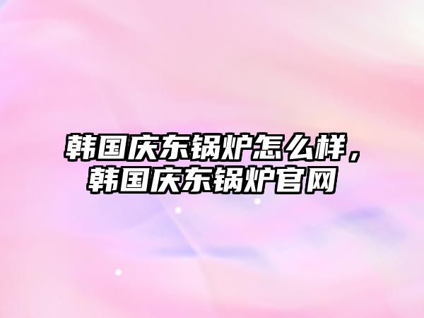 韓國慶東鍋爐怎么樣，韓國慶東鍋爐官網(wǎng)