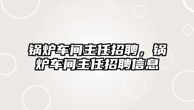 鍋爐車間主任招聘，鍋爐車間主任招聘信息