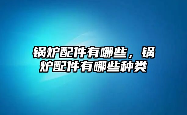 鍋爐配件有哪些，鍋爐配件有哪些種類