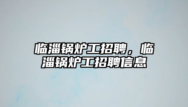 臨淄鍋爐工招聘，臨淄鍋爐工招聘信息