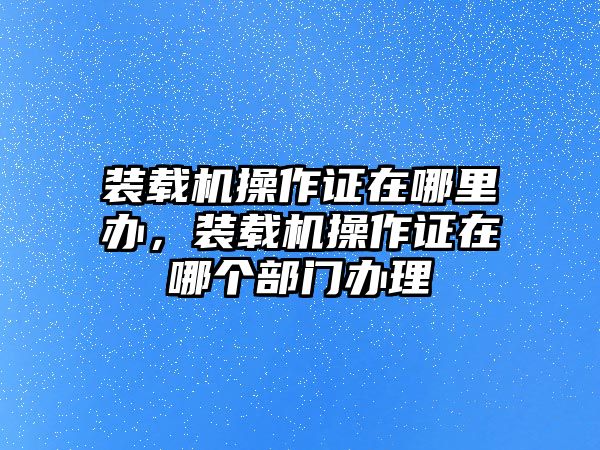 裝載機(jī)操作證在哪里辦，裝載機(jī)操作證在哪個部門辦理