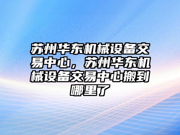 蘇州華東機械設備交易中心，蘇州華東機械設備交易中心搬到哪里了