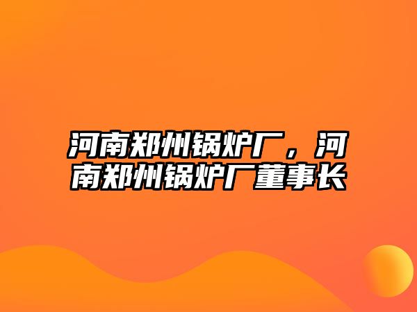 河南鄭州鍋爐廠，河南鄭州鍋爐廠董事長(zhǎng)