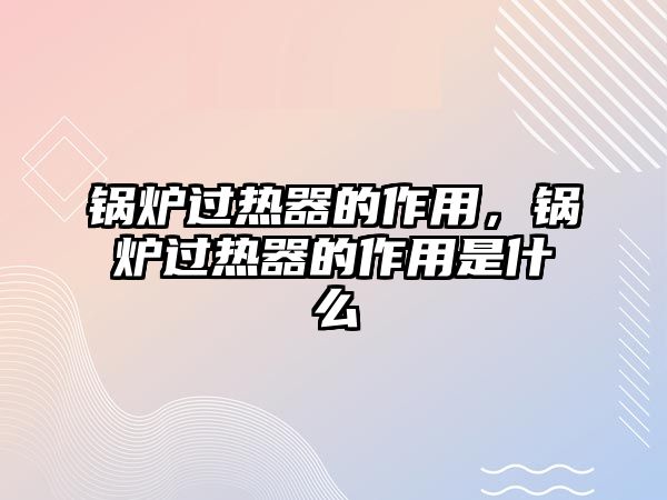 鍋爐過熱器的作用，鍋爐過熱器的作用是什么