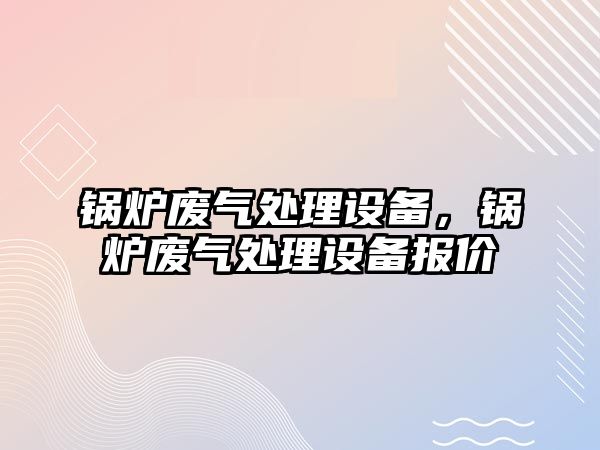 鍋爐廢氣處理設備，鍋爐廢氣處理設備報價