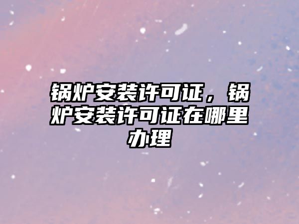 鍋爐安裝許可證，鍋爐安裝許可證在哪里辦理