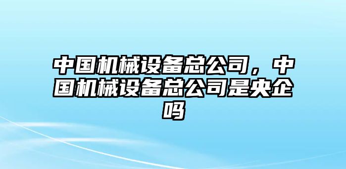 中國機械設(shè)備總公司，中國機械設(shè)備總公司是央企嗎