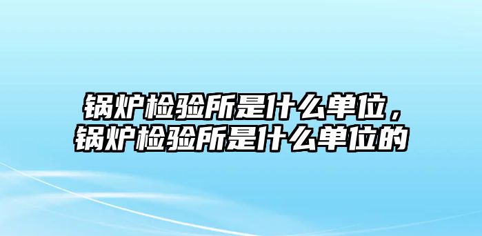 鍋爐檢驗(yàn)所是什么單位，鍋爐檢驗(yàn)所是什么單位的