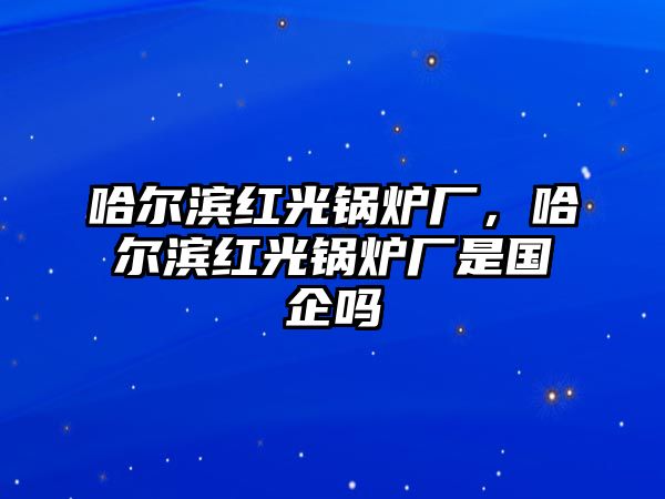 哈爾濱紅光鍋爐廠，哈爾濱紅光鍋爐廠是國企嗎