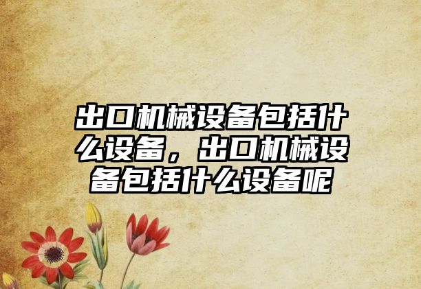 出口機(jī)械設(shè)備包括什么設(shè)備，出口機(jī)械設(shè)備包括什么設(shè)備呢