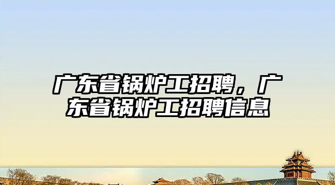 廣東省鍋爐工招聘，廣東省鍋爐工招聘信息