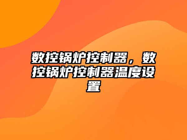 數(shù)控鍋爐控制器，數(shù)控鍋爐控制器溫度設(shè)置