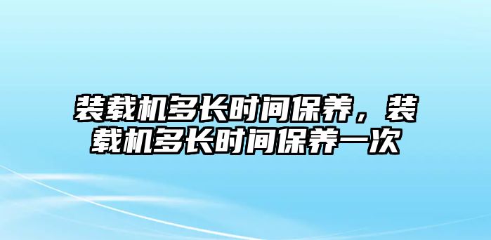 裝載機多長時間保養(yǎng)，裝載機多長時間保養(yǎng)一次