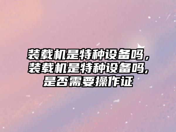 裝載機是特種設(shè)備嗎，裝載機是特種設(shè)備嗎,是否需要操作證