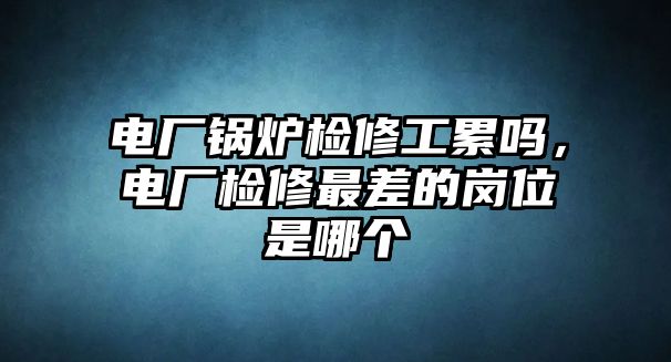 電廠鍋爐檢修工累嗎，電廠檢修最差的崗位是哪個