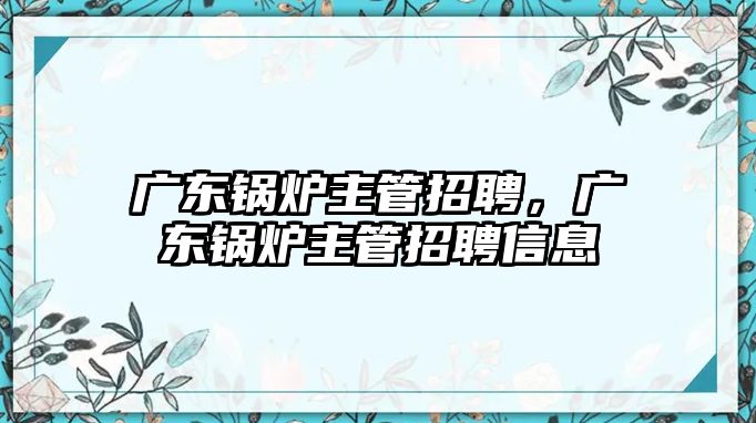 廣東鍋爐主管招聘，廣東鍋爐主管招聘信息