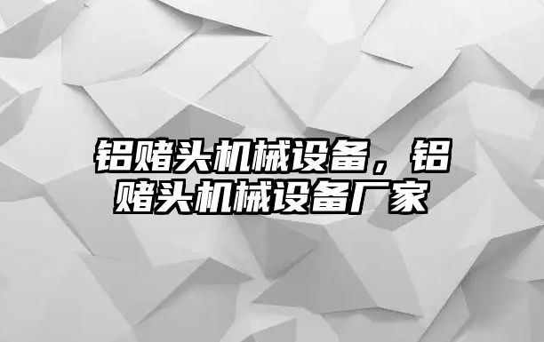 鋁賭頭機(jī)械設(shè)備，鋁賭頭機(jī)械設(shè)備廠家