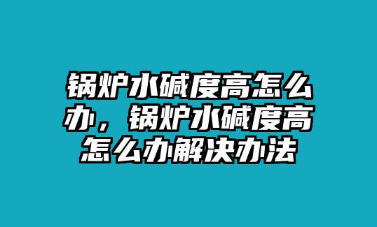 鍋爐水堿度高怎么辦，鍋爐水堿度高怎么辦解決辦法