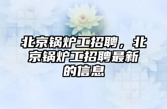 北京鍋爐工招聘，北京鍋爐工招聘最新的信息