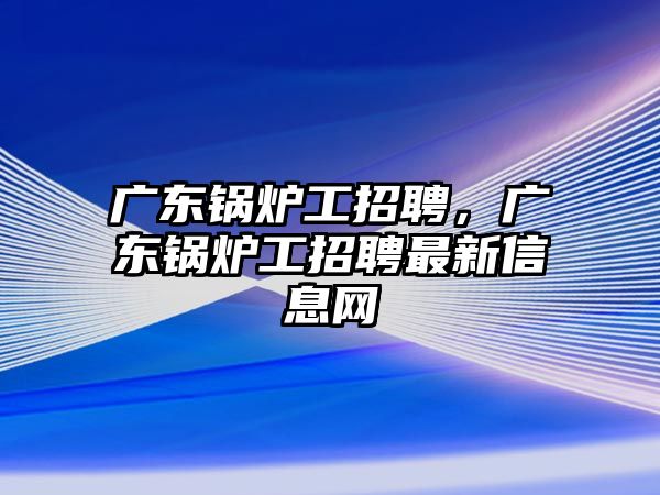 廣東鍋爐工招聘，廣東鍋爐工招聘最新信息網(wǎng)