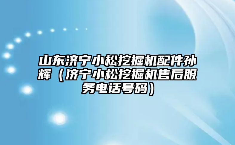 山東濟寧小松挖掘機配件孫輝（濟寧小松挖掘機售后服務(wù)電話號碼）