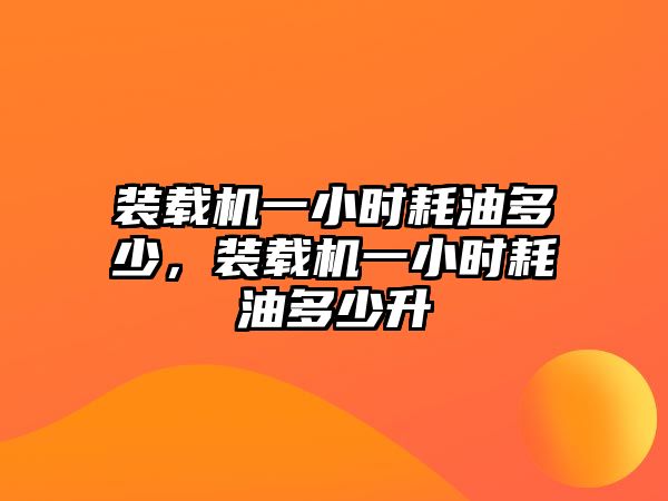 裝載機一小時耗油多少，裝載機一小時耗油多少升