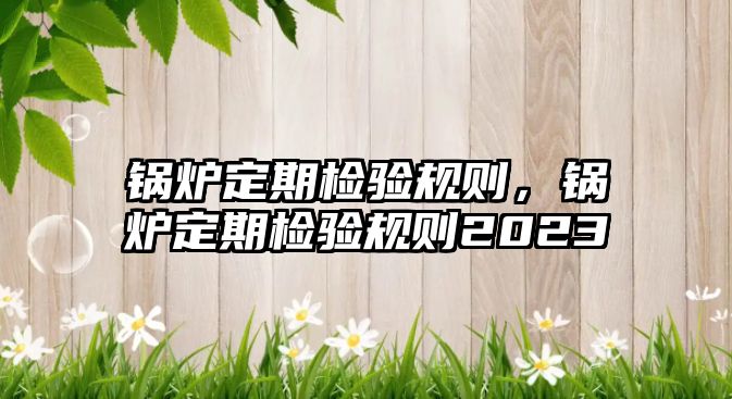 鍋爐定期檢驗規(guī)則，鍋爐定期檢驗規(guī)則2023