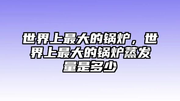 世界上最大的鍋爐，世界上最大的鍋爐蒸發(fā)量是多少