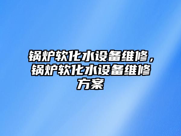 鍋爐軟化水設(shè)備維修，鍋爐軟化水設(shè)備維修方案