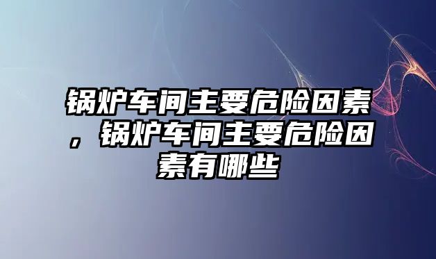 鍋爐車間主要危險因素，鍋爐車間主要危險因素有哪些