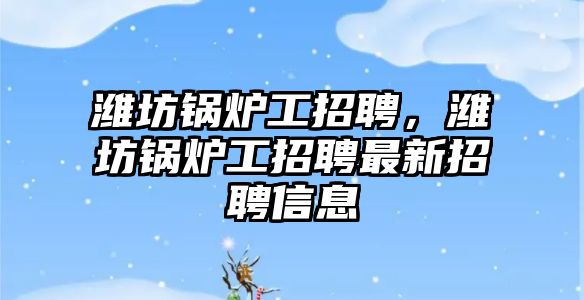 濰坊鍋爐工招聘，濰坊鍋爐工招聘最新招聘信息