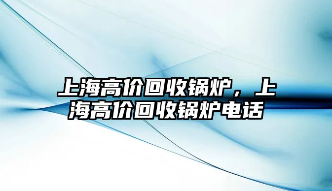 上海高價(jià)回收鍋爐，上海高價(jià)回收鍋爐電話