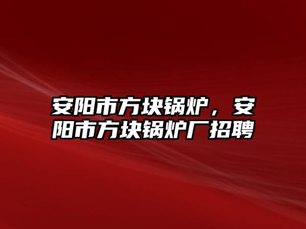 安陽市方塊鍋爐，安陽市方塊鍋爐廠招聘