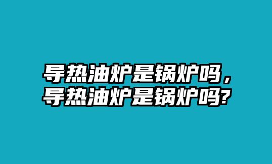 導熱油爐是鍋爐嗎，導熱油爐是鍋爐嗎?