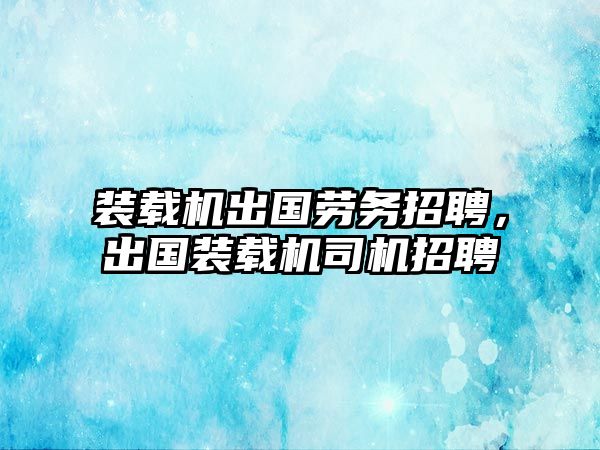 裝載機出國勞務招聘，出國裝載機司機招聘