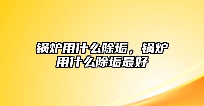 鍋爐用什么除垢，鍋爐用什么除垢最好