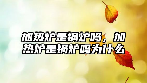 加熱爐是鍋爐嗎，加熱爐是鍋爐嗎為什么