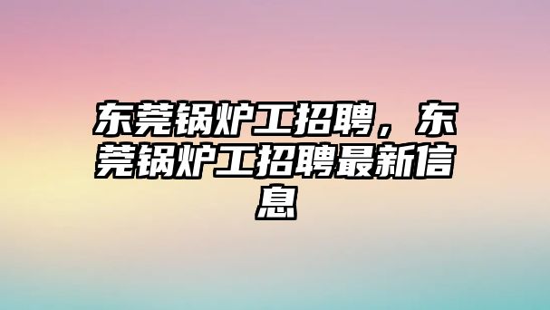 東莞鍋爐工招聘，東莞鍋爐工招聘最新信息