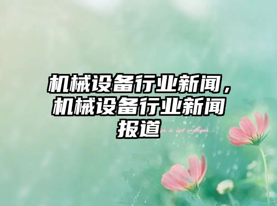 機(jī)械設(shè)備行業(yè)新聞，機(jī)械設(shè)備行業(yè)新聞報道