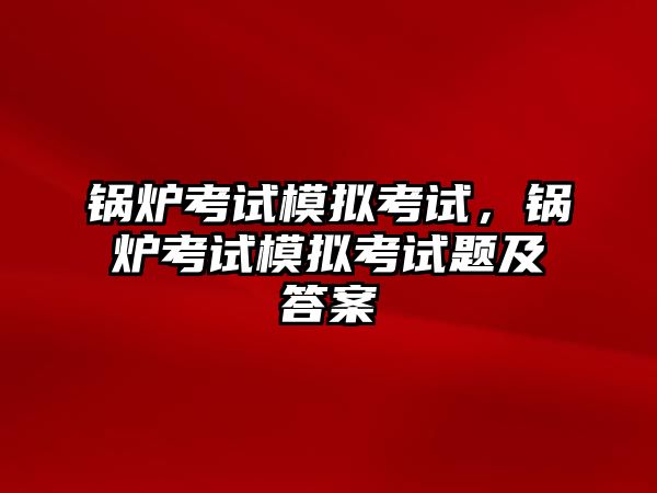 鍋爐考試模擬考試，鍋爐考試模擬考試題及答案