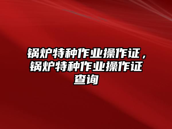 鍋爐特種作業(yè)操作證，鍋爐特種作業(yè)操作證查詢