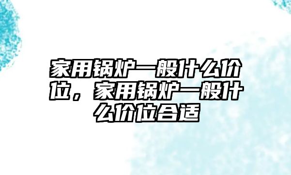 家用鍋爐一般什么價(jià)位，家用鍋爐一般什么價(jià)位合適