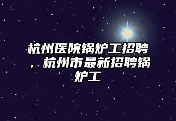 杭州醫(yī)院鍋爐工招聘，杭州市最新招聘鍋爐工