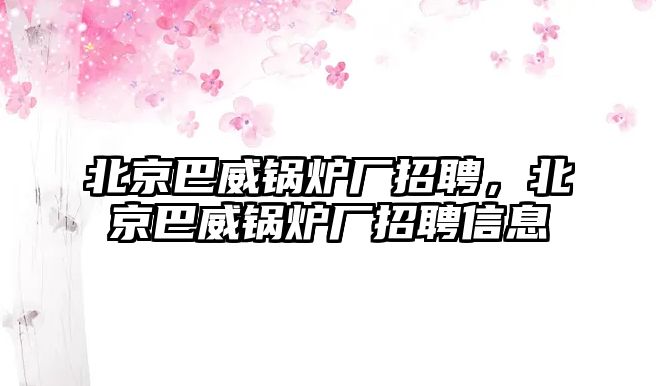 北京巴威鍋爐廠招聘，北京巴威鍋爐廠招聘信息